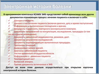 В программном комплексе КСАМУ ЭИБ представляет собой хранилище всех других
      документов отражающих процесс лечения пациента и включает в себя:
       Данные о пациенте.
       Данные о поступлении пациента (включая диагноз, дату и время поступления)
       Информацию и выполненных посещениях к врачам.
       Документы первичного, повторного (контрольного) осмотров.
       Документы направлений на консультации, исследования, процедуры (в том
   числе в другие учреждения).
       Документы назначений медикаментов, режимов, диет.
       Документы результатов исследований.
       Документы подтверждающие выполненные процедуры.
       Протоколы операций.
       Дневниковые записи врачей.
       Диагнозы заболеваний пациента.
       Листки временной нетрудоспособности.
       Информацию о движении пациента
       Температурный лист
       Выписной эпикриз.
       Прочие документы включенные в ЭИБ
  Доступ ко всем этим данным осуществляться при открытии карточки
электронной истории болезни.
 