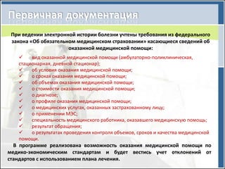 При ведении электронной истории болезни учтены требования из федерального
 закона «Об обязательном медицинском страховании» касающиеся сведений об
                      оказанной медицинской помощи:
       вид оказанной медицинской помощи (амбулаторно-поликлиническая,
   стационарная, дневной стационар);
       об условия оказания медицинской помощи;
       о сроках оказания медицинской помощи;
       об объемах оказания медицинской помощи;
       о стоимости оказания медицинской помощи;
       о диагнозе;
       о профиле оказания медицинской помощи;
       о медицинских услугах, оказанных застрахованному лицу;
       о применении МЭС;
       специальность медицинского работника, оказавшего медицинскую помощь;
       результат обращения;
       о результатах проведения контроля объемов, сроков и качества медицинской
   помощи.
  В программе реализована возможность оказания медицинской помощи по
медико-экономическим стандартам и будет вестись учет отклонений от
стандартов с использованием плана лечения.
 