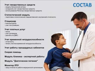 Учет лекарственных средств
- модуль больничной аптеки;
- складской учет лекарственных средств;
- использование Регистра лекарственных средств;

Статистический модуль
- подготовка статистической, ведомственной, внутренней отчетности;

Стационар
- коечный фонд;
- учет поступивших;

Учет платных услуг
- касса;
- учет договоров;
- расчеты по ДМС;

Учет временной нетрудоспособности
- отчетность;
- печать листков временной нетрудоспособности;

Учет работы процедурных кабинетов

Скорая помощь

Модуль Клиника - экспертной работы

Модуль "Диетическое питание"

Монитор ЛПУ
- свод отчетов по работе медицинской организации;
 