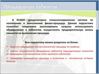 В КСАМУ предусмотрена специализированная система по
назначению и выполнению физио-процедур. Данная подсистема
позволяет оперативно анализировать загрузку используемого
оборудования и кабинетов, осуществлять предварительную запись
пациента на выполнение процедур.


               Всю подсистему можно разделить на блоки:
 Ведение процедурных листов (назначение процедур по графику).
 Анализ загруженности процедурных кабинетов (маршрутизация пациентов
по процедурам с использование сетки занятости кабинетов).
 Отражения прохождения процедур и включение в электронную историю
болезни.
 