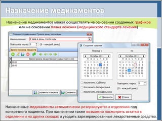 Назначение медикаментов может осуществлять на основании созданных графиков
      или на основании плана лечения (медицинского стандарта лечения)




Назначенные медикаменты автоматически резервируются в отделении под
конкретного пациента. При назначении также возможно посмотреть остатки в
отделении и на других складах и уводить зарезервированные лекарственные средства.
 