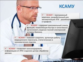  КСАМУ – программный
                                    комплекс, разработанный для
                                    автоматизации ЛПУ различного уровня
                                    и профиля.
                      КСАМУ – содержит максимальный спектр
                     функций, позволяющих быстро и качественно
                     организовать ведение полной электронной
                     истории болезни.

          КСАМУ – поможет сократить рутинную работу
         медицинского персонала, статистических и
         экономических отделов.


 КСАМУ – позволяет консолидировать
информацию от ЛПУ в едином центре обработке
данных.
 