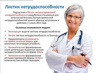 Подсистема «Печать листков временной
нетрудоспособности» разработана специально для
     заполнения бланков Листков временной
нетрудоспособностей нового образца, вступивших в
          действие с 1 июля 2011 года.
         Основные возможности модуля:
 Регистрация выдачи листков нетрудоспособности;
 Печать листков нетрудоспособности на бланках ;
 Предусмотрена возможность
настройки печатной формы для
различных печатающих устройств;
 Автоматическое формирование
книги регистрации выданных листков
нетрудоспособности по форме 036/у;
 Автоматическое формирование
регламентированной формы 16-ВН с
возможностью выбора периодов.
 