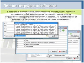 В подсистеме имеется уникальная возможность отсутствующая в подобных
      программах в любой момент допечатать отдельно данные в листке
нетрудоспособности (например,«Приступить к работе с…» и «Освобождение от
       работы»), что очень важно при выдачи листков в поликлиниках.
 