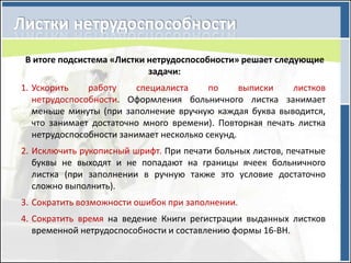В итоге подсистема «Листки нетрудоспособности» решает следующие
                           задачи:
1. Ускорить    работу     специалиста     по     выписки   листков
   нетрудоспособности. Оформления больничного листка занимает
   меньше минуты (при заполнение вручную каждая буква выводится,
   что занимает достаточно много времени). Повторная печать листка
   нетрудоспособности занимает несколько секунд.
2. Исключить рукописный шрифт. При печати больных листов, печатные
   буквы не выходят и не попадают на границы ячеек больничного
   листка (при заполнении в ручную также это условие достаточно
   сложно выполнить).
3. Сократить возможности ошибок при заполнении.
4. Сократить время на ведение Книги регистрации выданных листков
   временной нетрудоспособности и составлению формы 16-ВН.
 