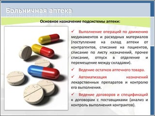 Основное назначение подсистемы аптеки:

               Выполнение операций по движению
              медикаментов и расходных материалов
              (поступление на склад аптеки от
              контрагентов, списание на пациентов,
              списание по листу назначений, прочее
              списание, отпуск в отделение и
              перемещение между складами).
               Ведение остатков аптечного товара.
               Автоматизация          назначений
              лекарственных препаратов и контролю
              его выполнения.
               Ведение договоров и спецификаций
              к договорам с поставщиками (анализ и
              контроль выполнения контрактов).
 