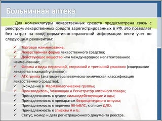 Для номенклатуры лекарственных средств предусмотрена связь с
реестром лекарственных средств зарегистрированных в РФ. Это позволяет
без затрат на ввод нормативно-справочной информации вести учет по
следующим реквизитам:
    Торговое наименование;
    Лекарственная форма лекарственного средства;
    Действующее вещество или международное непатентованное
   наименование;
    Формы и виды первичной, вторичной и третичной упаковок (содержание
   лекарства в каждой упаковки);
    АТХ группа (анатомо-терапевтическо-химическая классификация
   лекарственного средства);
    Вхождение в Фармакологические группы;
    Производитель, Упаковщик и Регистратор аптечного товара;
    Принадлежность к группе сильнодействующие и яды;
    Принадлежность к препаратам безрецептурного отпуска;
    Принадлежность к перечню ЖНиВЛС, к списку ДЛО;
    Принадлежность к спискам А и Б;
    Статус, номер и дата регистрационного документа реестра.
 