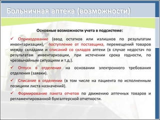 Основные возможности учета в подсистеме:
 Оприходование (ввод остатков или излишков по результатам
инвентаризации), поступление от поставщика, перемещений товаров
между складами и списаний со складов аптеки (в случае недостач по
результатам инвентаризации, при истечении срока годности, по
чрезвычайным ситуациям и т.д.).
 Отпуск в отделения на основании электронного требования
отделения (заявки).
 Списание в отделении (в том числе на пациента по исполненным
позициям листа назначений).
 Формирование пакета отчетов по движению аптечных товаров и
регламентированной бухгалтерской отчетности.
 