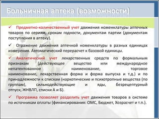  Предметно-количественный учет движения номенклатуры аптечных
товаров по сериям, срокам годности, документам партии (документам
поступления в аптеку).
 Отражение движения аптечной номенклатуры в разных единицах
измерения. Автоматический перерасчет к базовой единицы.
 Аналитический учет лекарственных средств по формальным
признакам     (действующее     вещество      или    международное
непатентованное               наименование,                торговое
наименование, лекарственная форма и форма выпуска и т.д.) и по
принадлежности к спискам (наркотические и психотропные вещества (по
группам),    сильнодействующие       и     яды,     безрецептурный
отпуск, ЖНВЛП, списки А и Б).
 Программа позволяет разделить учет движения товаров в системе
по источникам оплаты (финансирования: ОМС, Бюджет, Хозрасчет и т.п.).
 