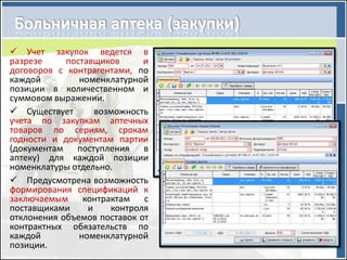  Учет закупок ведется в
разрезе     поставщиков      и
договоров с контрагентами, по
каждой         номенклатурной
позиции в количественном и
суммовом выражении.
 Существует       возможность
учета по закупкам аптечных
товаров по сериям, срокам
годности и документам партии
(документам поступления в
аптеку) для каждой позиции
номенклатуры отдельно.
 Предусмотрена возможность
формирования спецификаций к
заключаемым контрактам с
поставщиками     и    контроля
отклонения объемов поставок от
контрактных обязательств по
каждой         номенклатурной
позиции.
 