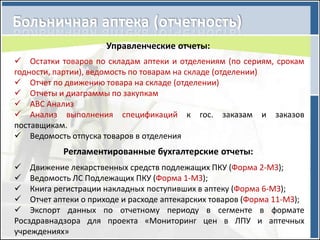 Управленческие отчеты:
 Остатки товаров по складам аптеки и отделениям (по сериям, срокам
годности, партии), ведомость по товарам на складе (отделении)
 Отчет по движению товара на складе (отделении)
 Отчеты и диаграммы по закупкам
 АВС Анализ
 Анализ выполнения спецификаций к гос. заказам и заказов
поставщикам.
 Ведомость отпуска товаров в отделения
           Регламентированные бухгалтерские отчеты:
 Движение лекарственных средств подлежащих ПКУ (Форма 2-МЗ);
 Ведомость ЛС Подлежащих ПКУ (Форма 1-МЗ);
 Книга регистрации накладных поступивших в аптеку (Форма 6-МЗ);
 Отчет аптеки о приходе и расходе аптекарских товаров (Форма 11-МЗ);
 Экспорт данных по отчетному периоду в сегменте в формате
Росздравнадзора для проекта «Мониторинг цен в ЛПУ и аптечных
учреждениях»
 