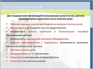 Для медицинских организаций оказывающие услуги по хоз. расчету
        предусмотрена подсистема учета платных услуг.

 Ведение журнала заказов (договоров) на оказание платных услуг.
 Прием оплаты от пациента или его представителя.
 Возможность оплаты наличным и безналичным способом
(банковскими картами).
 Возможность подключения кассового оборудования.
 Ведение взаиморасчетов с пациентами. Возможность получения
аванса или оплата услуг частями.
 Контроль оплаты услуг.
 Выгрузка данных в 1С Бухгалтерия.
 Свод услуг в электронную историю болезни.
 Отчетность по платным услугам.
 