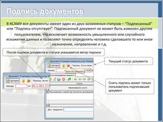 В КСАМУ все документы имеют один из двух возможных статусов – “Подписанный”
или “Подпись отсутствует”. Подписанный документ не может быть изменен другим
    пользователем, что исключает возможность умышленного или случайного
искажения данных и позволяет точно определить человека сделавшего то или иное
                         назначение, направление и т.д.
После подписи документа в статусе указывается автор подписи

                                                              Текущий статус документа




                                                              Снять подпись может только
                                                              пользователь подписавший
                                                              документ
 