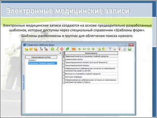 Электронные медицинские записи создаются на основе предварительно разработанных
   шаблонов, которые доступны через специальный справочник «Шаблоны форм».
         Шаблоны расположены в группах для облегчения поиска нужного.
 