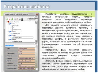 Разработка шаблона осуществляется с
помощью      специальной     формы,    которая
позволяет    легко    настраивать   параметры
элементов и создавать шаблоны быстро и удобно.
    Для каждого элемента можно настраивать
параметры шрифта, выполнять привязку к
нижнему или правому краю формы, настраивать
надпись выводимую перед или над элементом,
для надписи элемента можно также настроить
параметры шрифта, в результате получается
форма, в которой легко ориентироваться за счёт
форматирования отдельных частей будущего
документа.
    Построитель форм позволяет создавать
новый шаблон на основе созданных ранее, что
существенно     ускоряет   процесс    создания
однотипных шаблонов.
    Элементы формы собраны в группы, в группах
элементы можно располагать вертикально или
горизонтально, что осуществляется по средством
выбора одного из пунктов меню настройки.
 