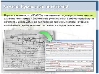 Первое, что может дать КСАМУ поликлинике и стационаре – возможность
заменить нечитаемые и бесполезные ручные записи в амбулаторных картах
на четкие и информативные электронные врачебные записи, которые в
любой момент времени можно распечатать и подшить в карточку…
 