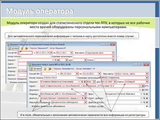 Модуль оператора создан для статистического отдела тех ЛПУ, в которых не все рабочие
            места врачей оборудованы персональными компьютерами.

Для автоматического переноса всей информации с талонов в карту достаточно внести номер случая…




         И в поля, обязательные к заполнению автоматически перенесется вся информация из регистратуры
 