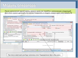 После заполнения одной карты, можно сразу же перейти к заполнению следующей.
Для этого нужно щелкнуть по кнопке Сохранить и создать новую карту или нажать F6




   При этом в новой карте уже будут заполнены поля: Подразделение, Врач и Вид карты
 