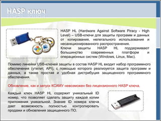 HASP HL (Hardware Against Software Piracy - High
                            Level) – USB-ключи для защиты программ и данных
                            от копирования, нелегального использования и
                            несанкционированного распространения.
                            Ключи     защиты    HASP     HL    поддерживают
                            большинство      современных      платформ     и
                            операционных систем (Windows, Linux, Mac).

Помимо линейки USB-ключей защиты в состав HASP HL входит набор программного
обеспечения (утилит, API), с помощью которого реализуется защита программ и
данных, а также простая и удобная дистрибуция защищенного программного
обеспечения.

Обновление, как и запуск КСАМУ невозможен без лицензионного HASP ключа.

Каждый ключ HASP HL содержит уникальный ID
номер, что позволяет сделать защиту каждой копии
приложения уникальной. Знание ID номера ключа
дает   возможность    полностью   контролировать
продажи и обновления защищенного ПО.
 