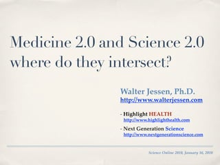 Medicine 2.0 and Science 2.0
where do they intersect?
               Walter Jessen, Ph.D.
               http://www.walterjessen.com

               - Highlight HEALTH
                http://www.highlighthealth.com

               - Next Generation Science
                http://www.nextgenerationscience.com


                           Science Online 2010, January 16, 2010
 