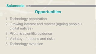 1. Technology penetration
2. Growing interest and market (ageing people +
digital natives)
3. Pilots & scientific evidence
4. Variatey of options and risks
5. Technology evolution
 