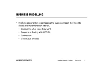BUSINESS MODELLING

 Involving stakeholders in composing the business model, they need to
  accept the implementation after all.
   Discovering what value they want
   Consensus, finding a fit (HOT-fit)
   Co-creation
   Continuous process




                                            Business Modelling in eHealth   06/12/2010   11
 