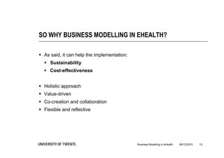 SO WHY BUSINESS MODELLING IN EHEALTH?

 As said, it can help the implementation:
   Sustainability
   Cost-effectiveness


 Holistic approach
 Value-driven
 Co-creation and collaboration
 Flexible and reflective




                                             Business Modelling in eHealth   06/12/2010   12
 