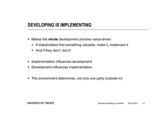 DEVELOPING IS IMPLEMENTING

 Makes the whole development process value-driven
   If stakeholders find something valuable, make it, implement it
   And if they don’t, don’t!


 Implementation influences development
 Development influences implementation


 The environment determines, not only one party (outside-in)




                                              Business Modelling in eHealth   06/12/2010   13
 