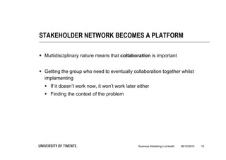 STAKEHOLDER NETWORK BECOMES A PLATFORM

 Multidisciplinary nature means that collaboration is important


 Getting the group who need to eventually collaboration together whilst
  implementing
   If it doesn’t work now, it won’t work later either
   Finding the context of the problem




                                                Business Modelling in eHealth   06/12/2010   15
 