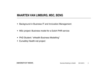 MAARTEN VAN LIMBURG, MSC, BENG

 Background in Business IT and Innovation Management


 MSc project: Business model for a Dutch PHR service


 PhD Student: “eHealth Business Modelling”
 Eursafety Health-net project




                                              Business Modelling in eHealth   06/12/2010   2
 