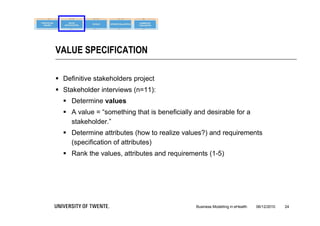 VALUE SPECIFICATION

 Definitive stakeholders project
 Stakeholder interviews (n=11):
   Determine values
   A value = “something that is beneficially and desirable for a
    stakeholder.”
   Determine attributes (how to realize values?) and requirements
    (specification of attributes)
   Rank the values, attributes and requirements (1-5)




                                              Business Modelling in eHealth   06/12/2010   24
 