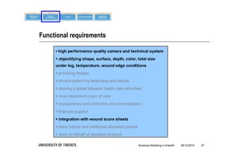 Functional requirements

      high performance quality camera and technical system

      objectifying shape, surface, depth, color, total size
     under leg, temperature, wound edge conditions
      providing images
      involve patient by technique and results
      sharing a portal between health care providers
      more alignment chain of care
      transparency and uniformity of communication
      financial support
      integration with wound score sheets
      store history and additional disorders patient
      work on behalf of standard protocol

                                                        Business Modelling in eHealth   06/12/2010   27
 