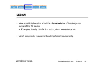 DESIGN

 More specific information about the characteristics of the design and
  format of the TD device
   Examples: handy, disinfection option, stand alone device etc.


 Match stakeholder requirements with technical requirements




                                             Business Modelling in eHealth   06/12/2010   28
 