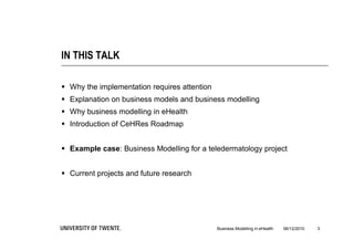 IN THIS TALK

 Why the implementation requires attention
 Explanation on business models and business modelling
 Why business modelling in eHealth
 Introduction of CeHRes Roadmap


 Example case: Business Modelling for a teledermatology project


 Current projects and future research




                                              Business Modelling in eHealth   06/12/2010   3
 