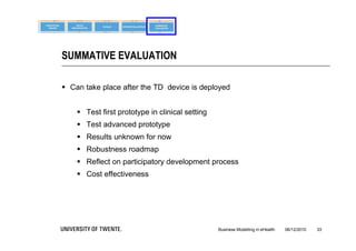 SUMMATIVE EVALUATION

 Can take place after the TD device is deployed


     Test first prototype in clinical setting
     Test advanced prototype
     Results unknown for now
     Robustness roadmap
     Reflect on participatory development process
     Cost effectiveness




                                                 Business Modelling in eHealth   06/12/2010   33
 