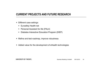 CURRENT PROJECTS AND FUTURE RESEARCH

 Different case settings:
   Eursafety Health-net
   Personal Assistant for life (PAL4)
   Diabetes Interactive Education Program (DIEP)


 Refine and test roadmap, improve robustness


 Added value for the development of eHealth technologies




                                            Business Modelling in eHealth   06/12/2010   34
 
