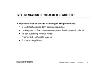 IMPLEMENTATION OF eHEALTH TECHNOLOGIES

 Implementation of eHealth technologies still problematic:
   eHealth technologies don’t catch on in practice
   Lacking support from insurance companies, health professionals, etc
   No self-sustaining revenue model
   Fragmented – difficult to scale up
   Too technology-driven




                                             Business Modelling in eHealth   06/12/2010   5
 