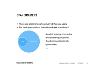 STAKEHOLDERS

 There are a lot more parties involved than just users
 For the implementation the stakeholders are relevant


                              - health insurance companies
                              - healthcare organizations
                              - healthcare professionals
                              - government
                              - ...




                                              Business Modelling in eHealth   06/12/2010   6
 