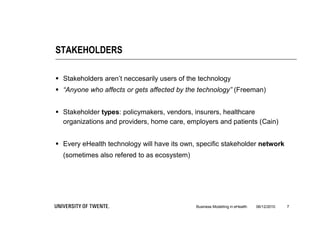 STAKEHOLDERS

 Stakeholders aren’t neccesarily users of the technology
 “Anyone who affects or gets affected by the technology” (Freeman)


 Stakeholder types: policymakers, vendors, insurers, healthcare
  organizations and providers, home care, employers and patients (Cain)


 Every eHealth technology will have its own, specific stakeholder network
  (sometimes also refered to as ecosystem)




                                             Business Modelling in eHealth   06/12/2010   7
 
