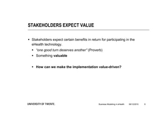 STAKEHOLDERS EXPECT VALUE

 Stakeholders expect certain benefits in return for participating in the
  eHealth technology.
   “one good turn deserves another” (Proverb)
   Something valuable


   How can we make the implementation value-driven?




                                                Business Modelling in eHealth   06/12/2010   8
 