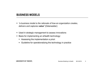 BUSINESS MODELS

 “a business model is the rationale of how an organization creates,
  delivers and captures value” (Osterwalder)


 Used in strategic management to assess innovations
 Basis for implementing an eHealth technology:
   Assessing the implementation a priori
   Guideline for operationalizing the technology in practice




                                              Business Modelling in eHealth   06/12/2010   9
 