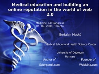 Medical education and building an
online reputation in the world of web
                 2.0

            Medicine 2.0 Congress
            04. 09. 2008, Toronto


                               Bertalan Meskó

                   Medical School and Health Science Center


                             University of Debrecen
                                    Hungary
                 Author of                      Founder of
              Scienceroll.com                  Webicina.com
 