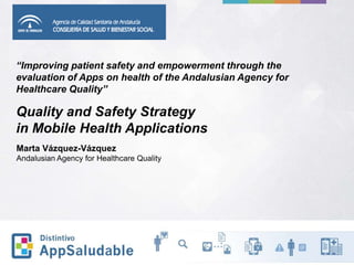 “Improving patient safety and empowerment through the
evaluation of Apps on health of the Andalusian Agency for
Healthcare Quality”
Quality and Safety Strategy
in Mobile Health Applications
Marta Vázquez-Vázquez
Andalusian Agency for Healthcare Quality
 