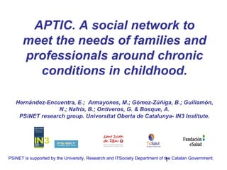 APTIC. A social network to
      meet the needs of families and
      professionals around chronic
        conditions in childhood.

   Hernández-Encuentra, E.; Armayones, M.; Gómez-Zúñiga, B.; Guillamón,
                 N.; Nafría, B.; Ontiveros, G. & Bosque, A.
    PSiNET research group. Universitat Oberta de Catalunya- IN3 Institute.




PSiNET is supported by the University, Research and ITSociety Department of the Catalan Government.
                                                                             1
 