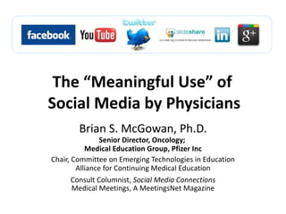 The “Meaningful Use” of  Social Media by Physicians Brian S. McGowan, Ph.D. Senior Director, Oncology;  Medical Education Group, Pfizer Inc Chair, Committee on Emerging Technologies in Education Alliance for Continuing Medical Education Consult Columnist,  Social Media Connections Medical Meetings, A MeetingsNet Magazine 