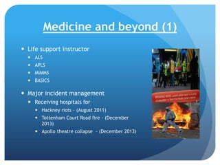 Medicine and beyond (1)
 Life support instructor
 ALS
 APLS
 MIMMS
 BASICS

 Major incident management
 Receiving hospitals for
 Hackney riots - (August 2011)
 Tottenham Court Road fire - (December
2013)
 Apollo theatre collapse - (December 2013)

 