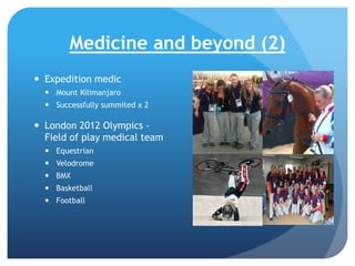 Medicine and beyond (2)
 Expedition medic
 Mount Kilimanjaro
 Successfully summited x 2

 London 2012 Olympics Field of play medical team
 Equestrian
 Velodrome
 BMX
 Basketball
 Football

 