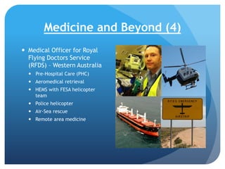 Medicine and Beyond (4)
 Medical Officer for Royal
Flying Doctors Service
(RFDS) – Western Australia
 Pre-Hospital Care (PHC)
 Aeromedical retrieval
 HEMS with FESA helicopter
team
 Police helicopter
 Air-Sea rescue
 Remote area medicine

 