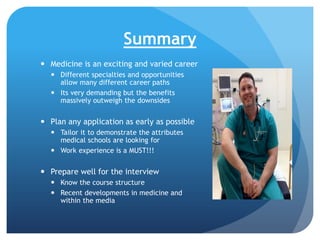 Summary
 Medicine is an exciting and varied career
 Different specialties and opportunities
allow many different career paths
 Its very demanding but the benefits
massively outweigh the downsides

 Plan any application as early as possible
 Tailor it to demonstrate the attributes
medical schools are looking for
 Work experience is a MUST!!!

 Prepare well for the interview
 Know the course structure
 Recent developments in medicine and
within the media

 