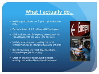 What I actually do…
 Medical practitioner for 7 years, (6 within the
NHS)
 Part of a total of 1.3 million NHS Employees
 UCH Accident and Emergency department has
135,000 patients per year, (370 per day)

 Initially assessing and treating the most
critically unwell or injured adults and children
 Directly helping the most dependent And
vulnerable people in society

 Often in charge of supervising medical /
nursing care within the entire department

 